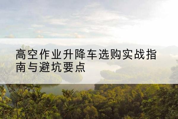 海南升降车怎么选-高空作业升降车选购实战指南与避坑要点