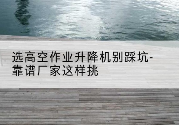 海南剪叉式升降机厂家-选高空作业升降机别踩坑-靠谱厂家这样挑