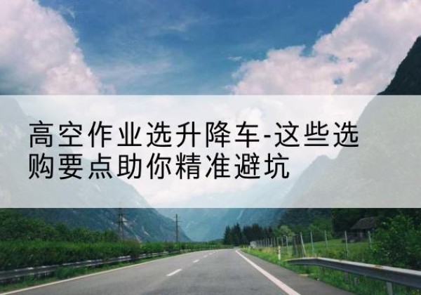 海南升降车厂家-高空作业选升降车-这些选购要点助你*避坑