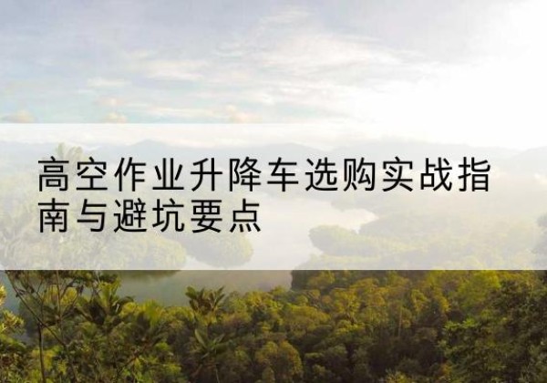 海南升降车怎么选-高空作业升降车选购实战指南与避坑要点